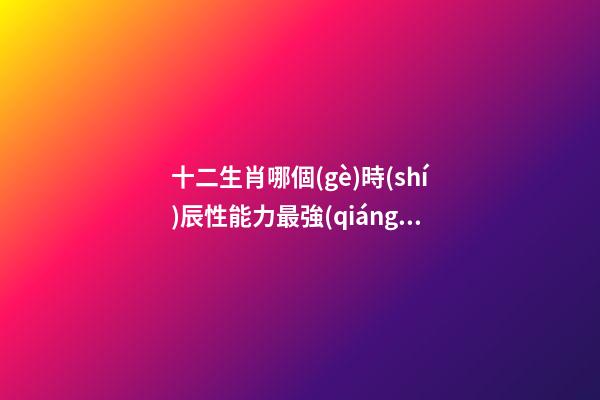 十二生肖哪個(gè)時(shí)辰性能力最強(qiáng)