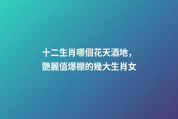 十二生肖哪個花天酒地，艷麗值爆棚的幾大生肖女-第1張-觀點-玄機派