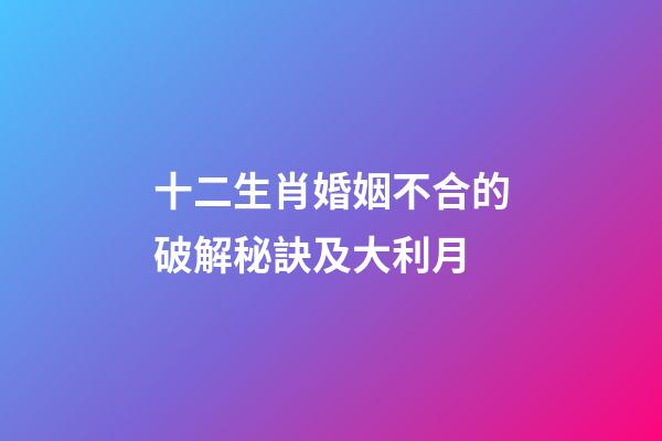 十二生肖婚姻不合的破解秘訣及大利月