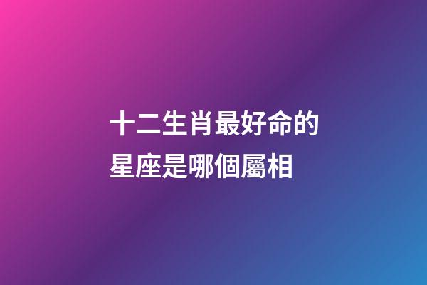 十二生肖最好命的星座是哪個屬相-第1張-星座運勢-玄機派