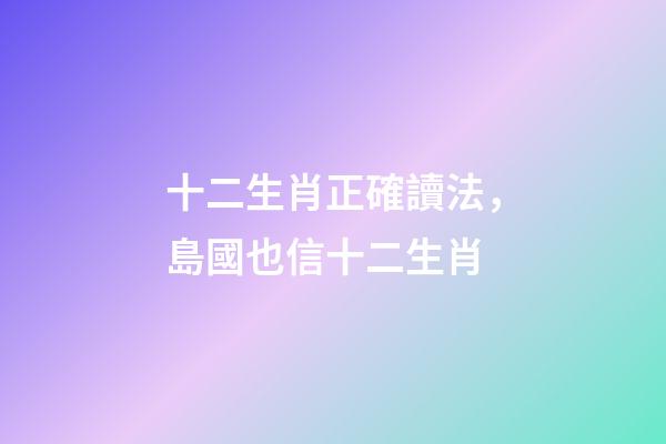 十二生肖正確讀法，島國也信十二生肖-第1張-觀點-玄機派