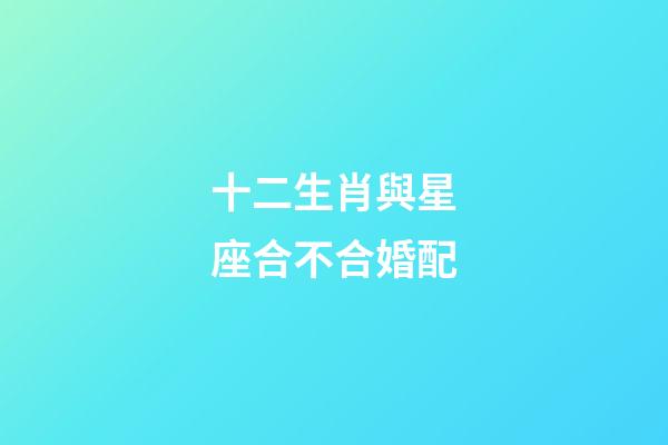 十二生肖與星座合不合婚配-第1張-星座運勢-玄機派