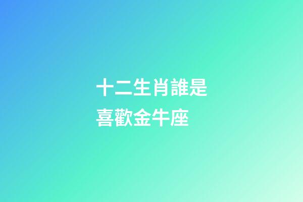 十二生肖誰是喜歡金牛座-第1張-星座運勢-玄機派