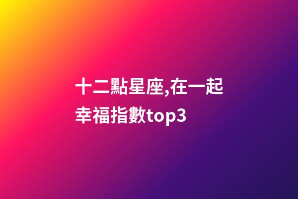 十二點星座,在一起幸福指數top3-第1張-觀點-玄機派