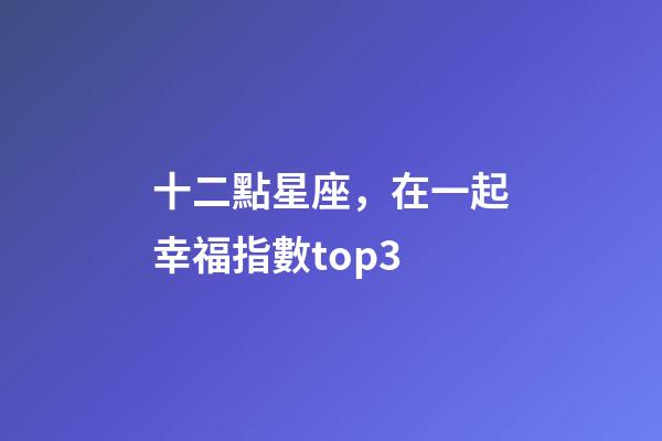 十二點星座，在一起幸福指數top3-第1張-觀點-玄機派