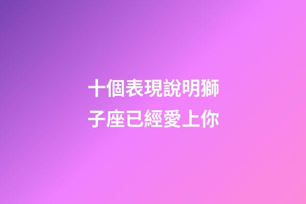 十個表現說明獅子座已經愛上你-第1張-星座運勢-玄機派