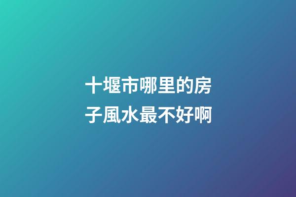 十堰市哪里的房子風水最不好啊