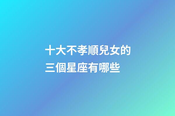 十大不孝順兒女的三個星座有哪些-第1張-星座運勢-玄機派
