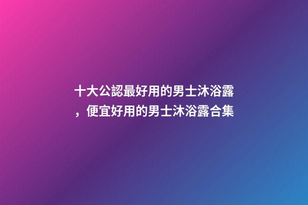 十大公認最好用的男士沐浴露，便宜好用的男士沐浴露合集-第1張-觀點-玄機派