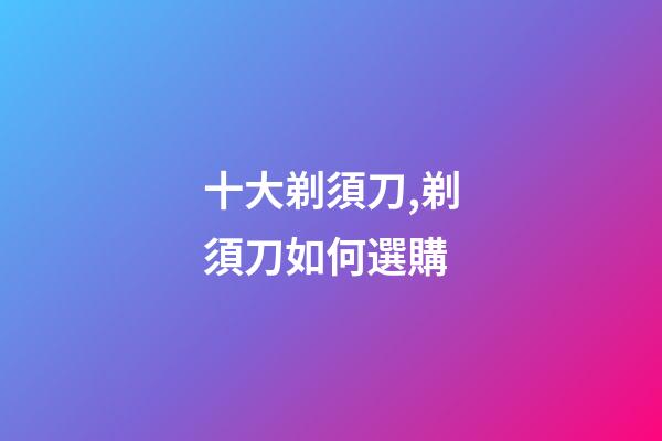 十大剃須刀,剃須刀如何選購-第1張-觀點-玄機派