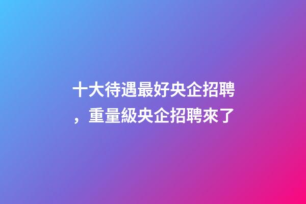 十大待遇最好央企招聘，重量級央企招聘來了-第1張-觀點-玄機派