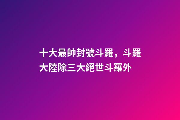 十大最帥封號斗羅，斗羅大陸除三大絕世斗羅外-第1張-觀點-玄機派