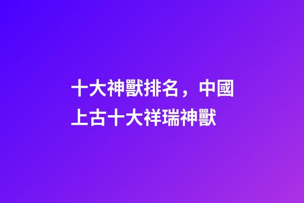 十大神獸排名，中國上古十大祥瑞神獸-第1張-觀點-玄機派