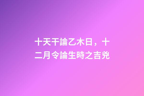 十天干論乙木日，十二月令論生時之吉兇