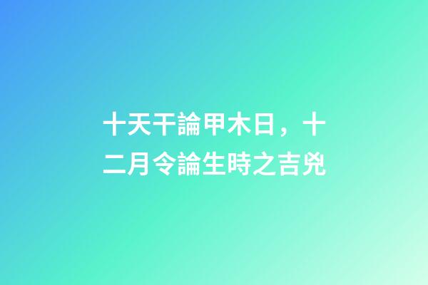 十天干論甲木日，十二月令論生時之吉兇