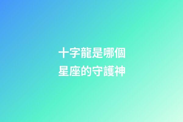 十字龍是哪個星座的守護神-第1張-星座運勢-玄機派