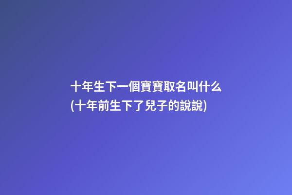 十年生下一個寶寶取名叫什么(十年前生下了兒子的說說)