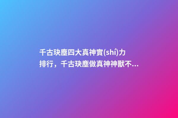千古玦塵四大真神實(shí)力排行，千古玦塵做真神神獸不容易-第1張-觀點(diǎn)-玄機(jī)派