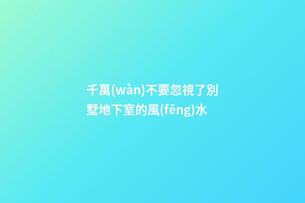 千萬(wàn)不要忽視了別墅地下室的風(fēng)水