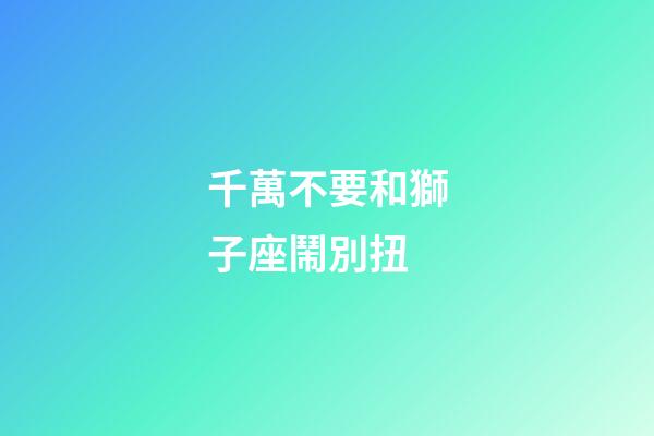 千萬不要和獅子座鬧別扭-第1張-星座運勢-玄機派