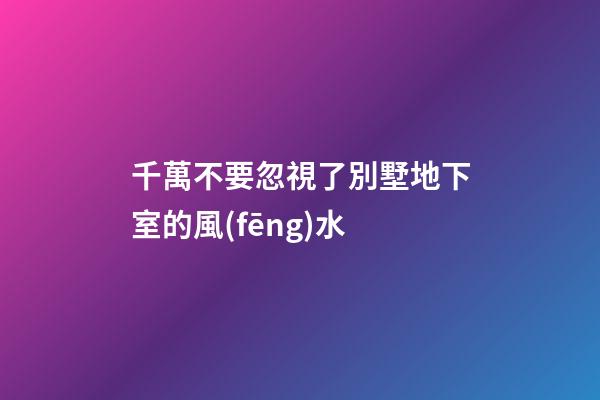 千萬不要忽視了別墅地下室的風(fēng)水