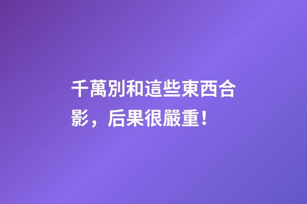 千萬別和這些東西合影，后果很嚴重！