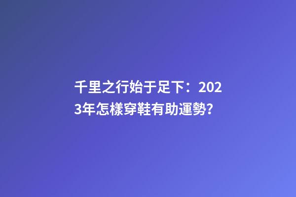 千里之行始于足下：2023年怎樣穿鞋有助運勢？
