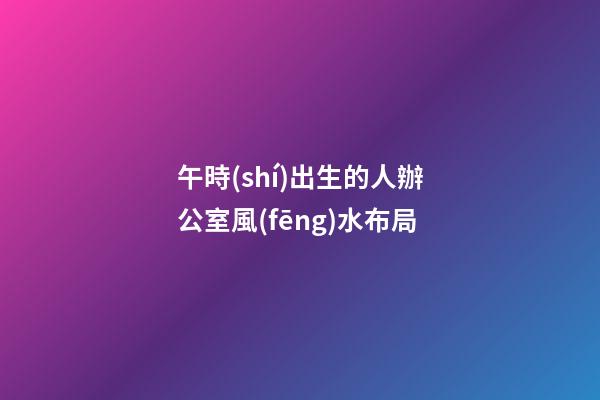 午時(shí)出生的人辦公室風(fēng)水布局