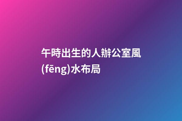 午時出生的人辦公室風(fēng)水布局