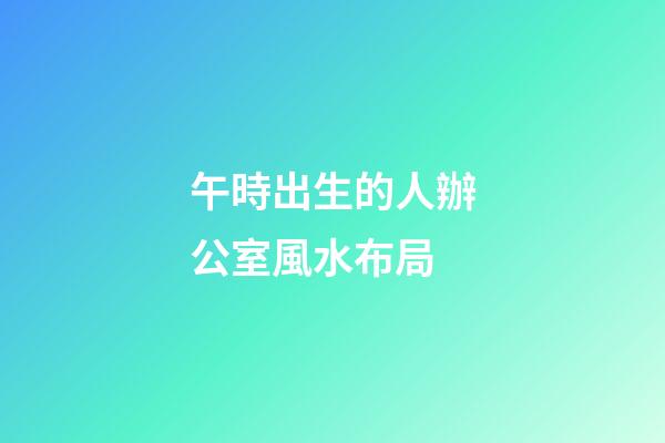午時出生的人辦公室風水布局