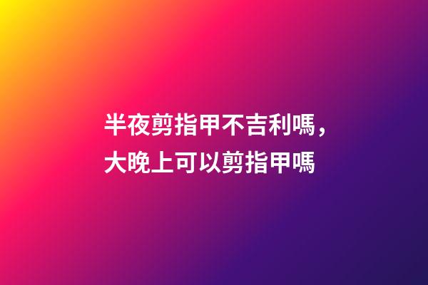 半夜剪指甲不吉利嗎，大晚上可以剪指甲嗎