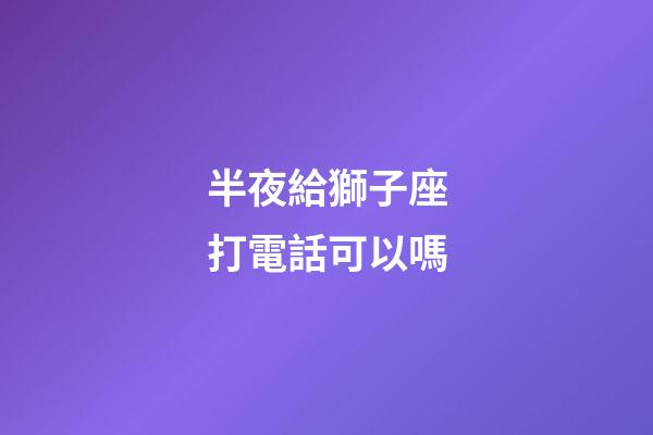 半夜給獅子座打電話可以嗎-第1張-星座運(yùn)勢-玄機(jī)派