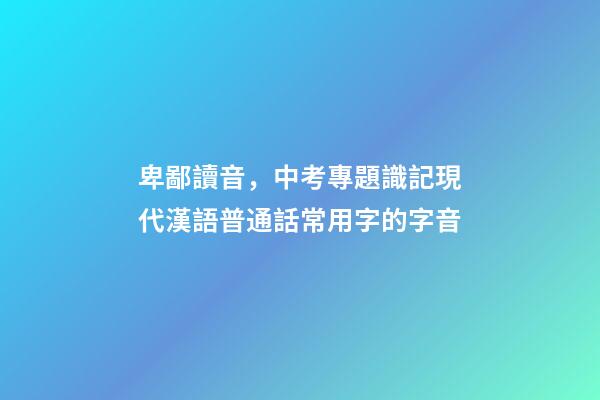 卑鄙讀音，中考專題識記現代漢語普通話常用字的字音-第1張-觀點-玄機派