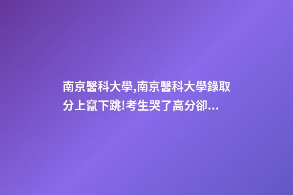 南京醫科大學,南京醫科大學錄取分上竄下跳!考生哭了高分卻被錄到護理專業-第1張-觀點-玄機派