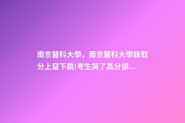 南京醫科大學，南京醫科大學錄取分上竄下跳!考生哭了高分卻被錄到護理專業-第1張-觀點-玄機派