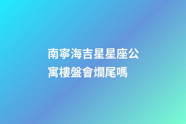 南寧海吉星星座公寓樓盤會爛尾嗎-第1張-星座運勢-玄機派