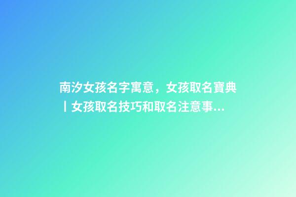 南汐女孩名字寓意，女孩取名寶典丨女孩取名技巧和取名注意事項大公開