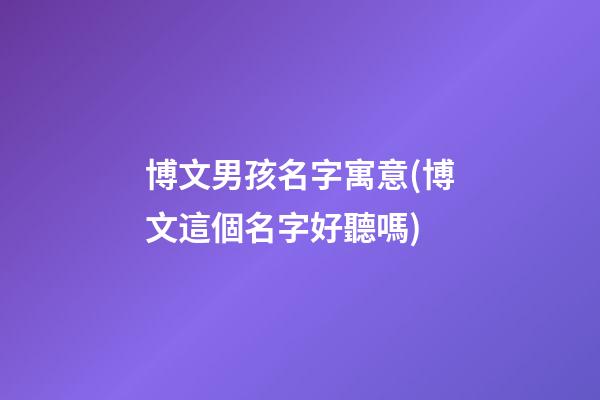 博文男孩名字寓意(博文這個名字好聽嗎)