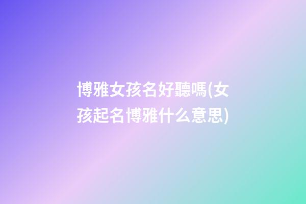 博雅女孩名好聽嗎(女孩起名博雅什么意思)
