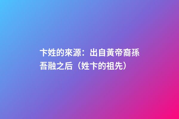 卞姓的來源：出自黃帝裔孫吾融之后（姓卞的祖先）