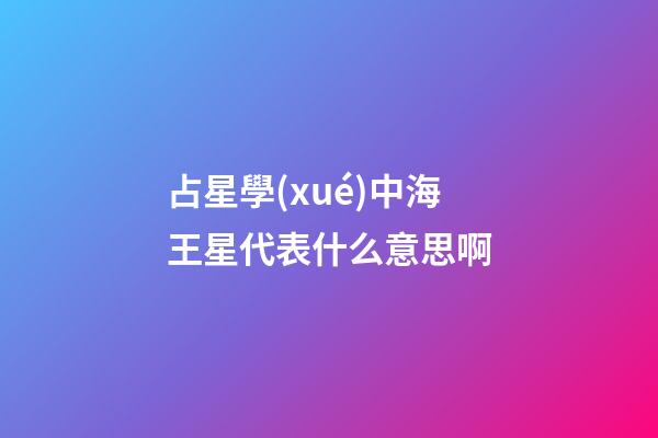 占星學(xué)中海王星代表什么意思啊-第1張-星座運(yùn)勢(shì)-玄機(jī)派