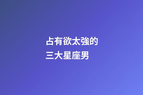 占有欲太強的三大星座男-第1張-星座運勢-玄機派