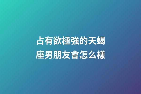 占有欲極強的天蝎座男朋友會怎么樣-第1張-星座運勢-玄機派