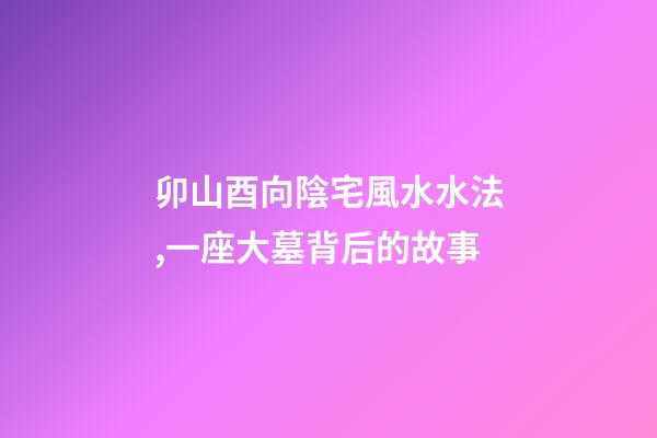 卯山酉向陰宅風水水法,一座大墓背后的故事-第1張-觀點-玄機派
