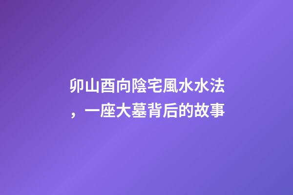卯山酉向陰宅風水水法，一座大墓背后的故事-第1張-觀點-玄機派