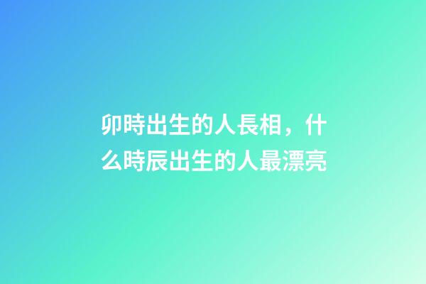 卯時出生的人長相，什么時辰出生的人最漂亮-第1張-觀點-玄機派