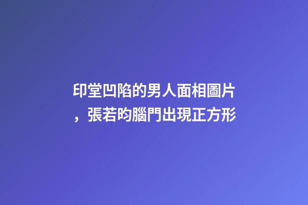 印堂凹陷的男人面相圖片，張若昀腦門出現正方形-第1張-觀點-玄機派