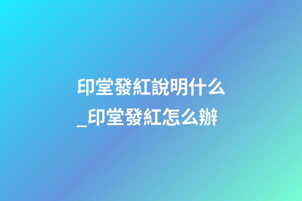 印堂發紅說明什么_印堂發紅怎么辦