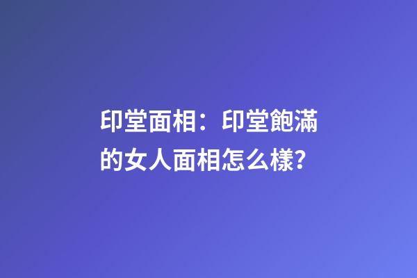 印堂面相：印堂飽滿的女人面相怎么樣？