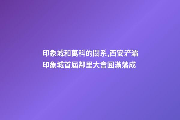 印象城和萬科的關系,西安浐灞印象城首屆鄰里大會圓滿落成-第1張-觀點-玄機派